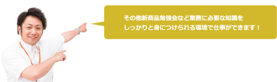 その他新商品勉強会など業務に必要な知識をしっかりと身につけられる環境で仕事ができます!