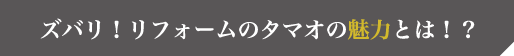 ズバリ！リフォームのタマオの魅力とは！？